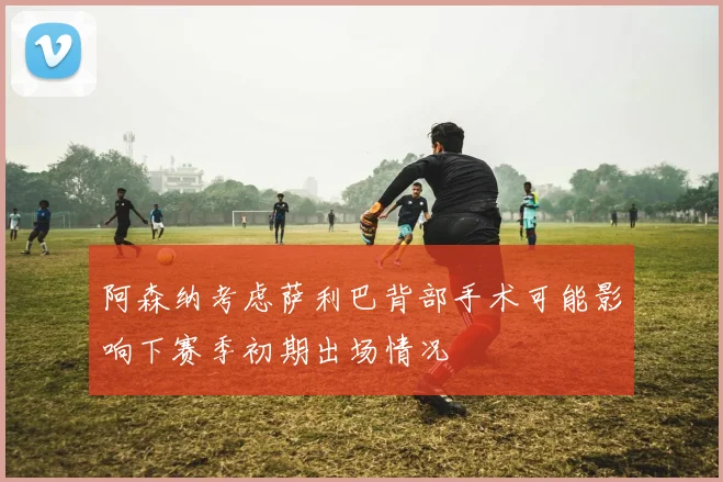 阿森纳考虑萨利巴背部手术可能影响下赛季初期出场情况