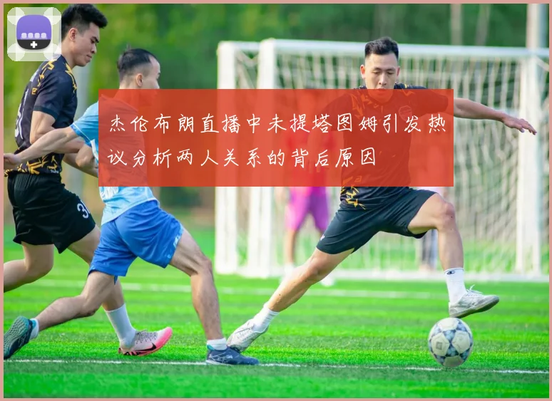 杰伦布朗直播中未提塔图姆引发热议分析两人关系的背后原因